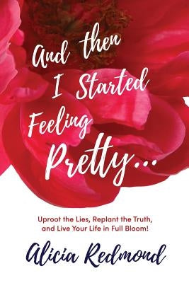And Then I Started Feeling Pretty: Uproot the Lies, Replant the Truth, and Live Your Life in Full Bloom by Redmond, Alicia Nicole
