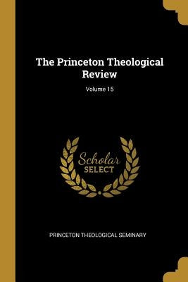 The Princeton Theological Review; Volume 15 by Seminary, Princeton Theological