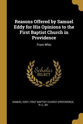 Reasons Offered by Samuel Eddy for His Opinions to the First Baptist Church in Providence: From Whic by Eddy, First Baptist Church (Providence