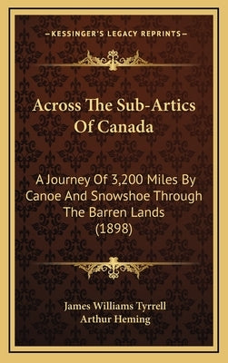 Across The Sub-Artics Of Canada: A Journey Of 3,200 Miles By Canoe And Snowshoe Through The Barren Lands (1898) by Tyrrell, James Williams