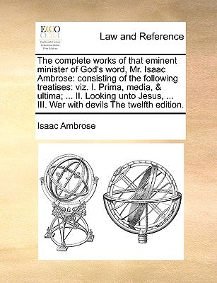 The complete works of that eminent minister of God's word, Mr. Isaac Ambrose: consisting of the following treatises: viz. I. Prima, media, & ultima; . by Ambrose, Isaac