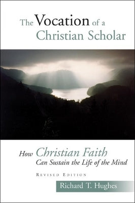 The Vocation of the Christian Scholar: How Christian Faith Can Sustain the Life of the Mind by Hughes, Richard T.