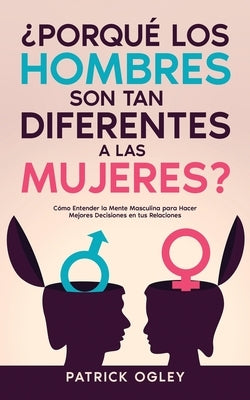 ¿Porqué los Hombres son tan Diferentes a las Mujeres?: Cómo Entender la Mente Masculina para Hacer Mejores Decisiones en tus Relaciones by Ogley, Patrick