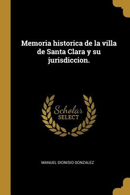 Memoria historica de la villa de Santa Clara y su jurisdiccion. by Gonzalez, Manuel Dionisio