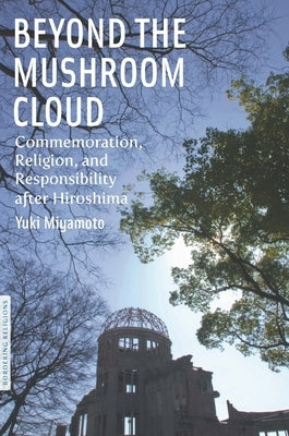 Beyond the Mushroom Cloud: Commemoration, Religion, and Responsibility After Hiroshima by Miyamoto, Yuki
