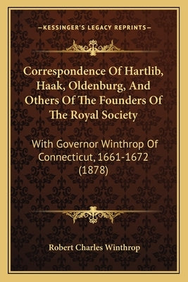 Correspondence Of Hartlib, Haak, Oldenburg, And Others Of The Founders Of The Royal Society: With Governor Winthrop Of Connecticut, 1661-1672 (1878) by Winthrop, Robert Charles