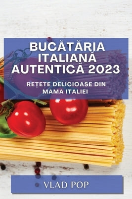 Bucătăria Italiană Autentică 2023: Rețete delicioase din mama Italiei by Pop, Vlad