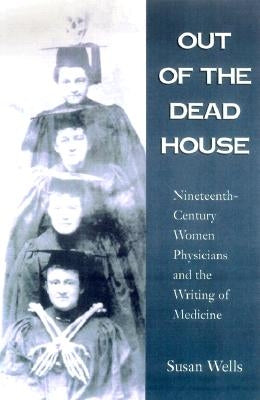 Out of the Dead House: Nineteenth-Century Women Physicians and the Writing of Medicine by Wells, Susan