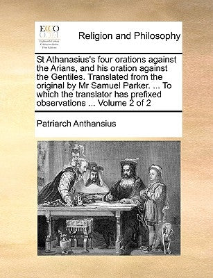 St Athanasius's Four Orations Against the Arians, and His Oration Against the Gentiles. Translated from the Original by MR Samuel Parker. ... to Which by Anthansius, Patriarch