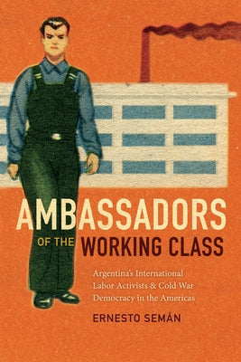 Ambassadors of the Working Class: Argentina's International Labor Activists and Cold War Democracy in the Americas by Semán, Ernesto