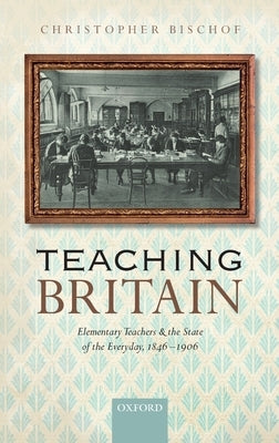Teaching Britain: Elementary Teachers and the State of the Everyday, 1846-1906 by Bischof, Christopher