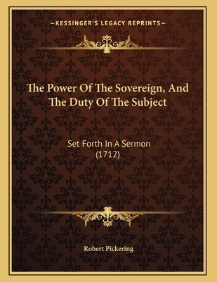 The Power Of The Sovereign, And The Duty Of The Subject: Set Forth In A Sermon (1712) by Pickering, Robert