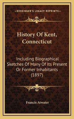 History Of Kent, Connecticut: Including Biographical Sketches Of Many Of Its Present Or Former Inhabitants (1897) by Atwater, Francis
