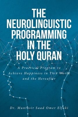 The Neurolinguistic Programming in the Holy Quran: A Practical Program to Achieve Happiness in This World and the Hereafter by Elfaki, Muntasir Saad Omer