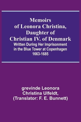 Memoirs of Leonora Christina, Daughter of Christian IV. of Denmark; Written During Her Imprisonment in the Blue Tower at Copenhagen 1663-1685 by Leonora Christina Ulfeldt, Grevinde