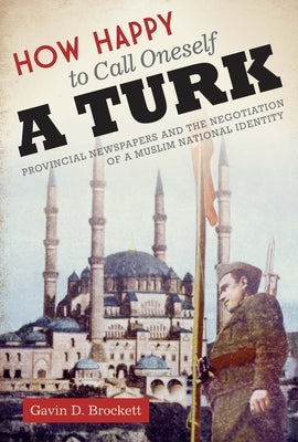 How Happy to Call Oneself a Turk: Provincial Newspapers and the Negotiation of a Muslim National Identity by Brockett, Gavin D.