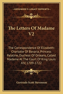 The Letters of Madame V2: The Correspondence of Elizabeth-Charlotte of Bavaria, Princess Palatine, Duchess of Orleans, Called Madame at the Cour by Stevenson, Gertrude Scott