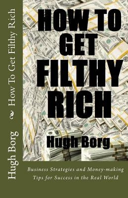 How To Get Filthy Rich: Business Strategies and Money-making Tips for Success in the Real World by Borg, Hugh