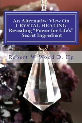 An Alternative View On CRYSTAL HEALING: Revealing "Power for Life's" Secret Ingredient by Wood D. Hp, Robert W.
