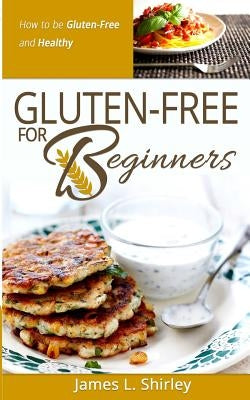 Gluten-Free for Beginners: How to Be Gluten-Free and Healthy by Shirley, James L.