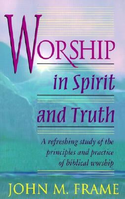 Worship in Spirit and Truth: A Refreshing Study of the Principles and Practice of Biblical Worship by Frame, John M.