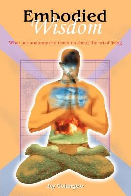 Embodied Wisdom: What our anatomy can teach us about the art of living by Colangelo, Joy