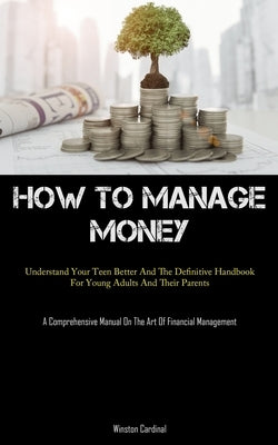 How To Manage Money: Understand Your Teen Better And The Definitive Handbook For Young Adults And Their Parents (A Comprehensive Manual On by Cardinal, Winston