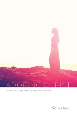 Adoring Christ: Beholding God's Beauty and Becoming Like Him by De Leon, Kori