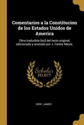 Comentarios a la Constitucion de los Estados Unidos de America: Obra tradudida [sic] del texto original, adicionada y anotada por J. Carlos Mexia. by Kent, James