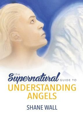 The Supernatural Guide to Understanding Angels by Wall, Shane
