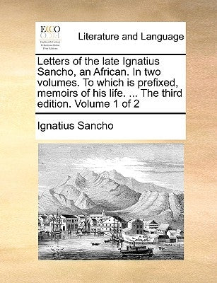 Letters of the Late Ignatius Sancho, an African. in Two Volumes. to Which Is Prefixed, Memoirs of His Life. ... the Third Edition. Volume 1 of 2 by Sancho, Ignatius