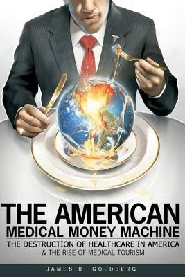 The American Medical Money Machine: The Destruction of Health Care in America and the Rise of Medical Tourism by Goldberg, James R.