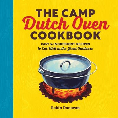 The Camp Dutch Oven Cookbook: Easy 5-Ingredient Recipes to Eat Well in the Great Outdoors by Donovan, Robin