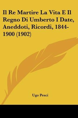 Il Re Martire La Vita E Il Regno Di Umberto I Date, Aneddoti, Ricordi, 1844-1900 (1902) by Pesci, Ugo