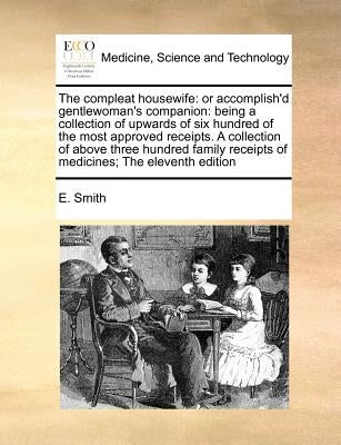 The Compleat Housewife: Or Accomplish'd Gentlewoman's Companion: Being a Collection of Upwards of Six Hundred of the Most Approved Receipts. a by Smith, E.