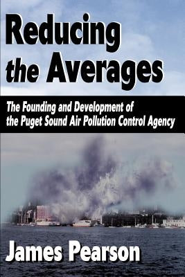 Reducing the Averages: The Founding and Development of the Puget Sound Air Pollution Control Agency by Pearson, James