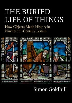 The Buried Life of Things: How Objects Made History in Nineteenth-Century Britain by Goldhill, Simon