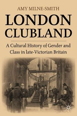 London Clubland: A Cultural History of Gender and Class in Late Victorian Britain by Milne-Smith, A.