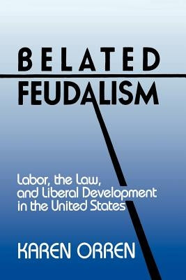 Belated Feudalism: Labor, the Law, and Liberal Development in the United States by Orren, Karen