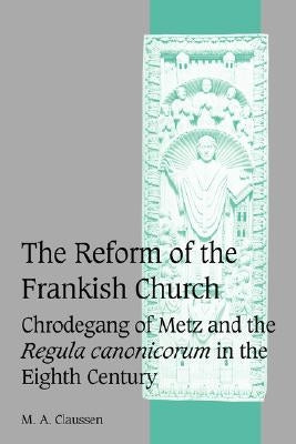 The Reform of the Frankish Church: Chrodegang of Metz and the Regula Canonicorum in the Eighth Century by Claussen, M. A.