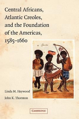 Central Africans, Atlantic Creoles, and the Foundation of the Americas, 1585-1660 by Heywood, Linda M.