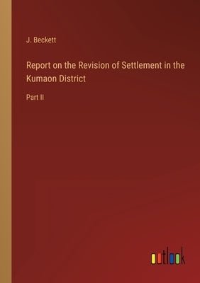 Report on the Revision of Settlement in the Kumaon District: Part II by Beckett, J.