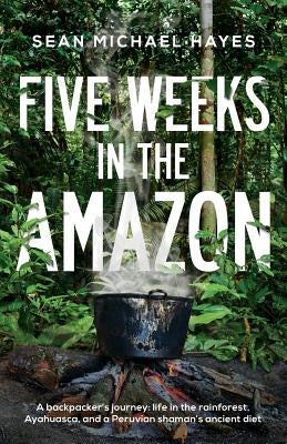 Five Weeks in the Amazon: A backpacker's journey: life in the rainforest, Ayahuasca, and a Peruvian shaman's ancient diet by Hayes, Sean Michael