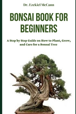 Bonsai Book for Beginners: A Step by Step Guide on How to Plant, Grow, and Care for a Bonsai Tree by McCann, Ezekiel