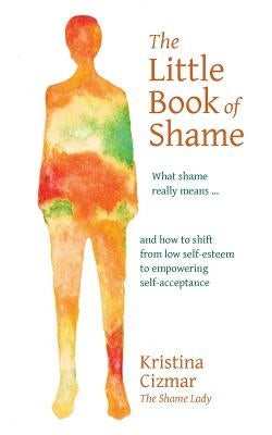 The Little Book of Shame: What shame really means, and how to shift from low self-esteem to empowering self-acceptance by Cizmar, Kristina