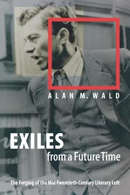 Exiles from a Future Time: The Forging of the Mid-Twentieth-Century Literary Left by Wald, Alan M.