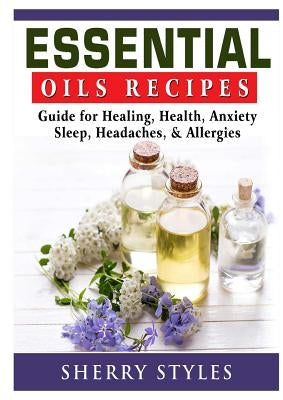 Essential Oils Recipes: Guide for Healing, Health, Anxiety, Sleep, Headaches, & Allergies by Styles, Sherry