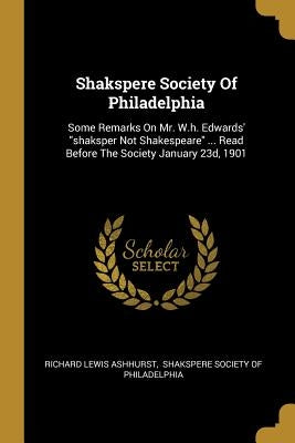 Shakspere Society Of Philadelphia: Some Remarks On Mr. W.h. Edwards' shaksper Not Shakespeare ... Read Before The Society January 23d, 1901 by Ashhurst, Richard Lewis