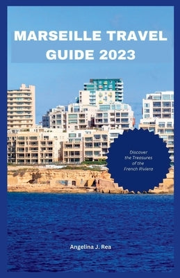 Marseille Travel Guide 2023: Discover The Treasures Of The French Riviera by Rea, Angelia J.