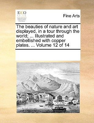 The Beauties of Nature and Art Displayed, in a Tour Through the World; ... Illustrated and Embellished with Copper Plates. ... Volume 12 of 14 by Multiple Contributors